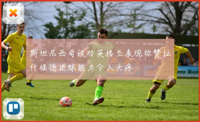 斯坦尼西奇谈对英格兰表现称赞拉什福德进球能力令人头疼