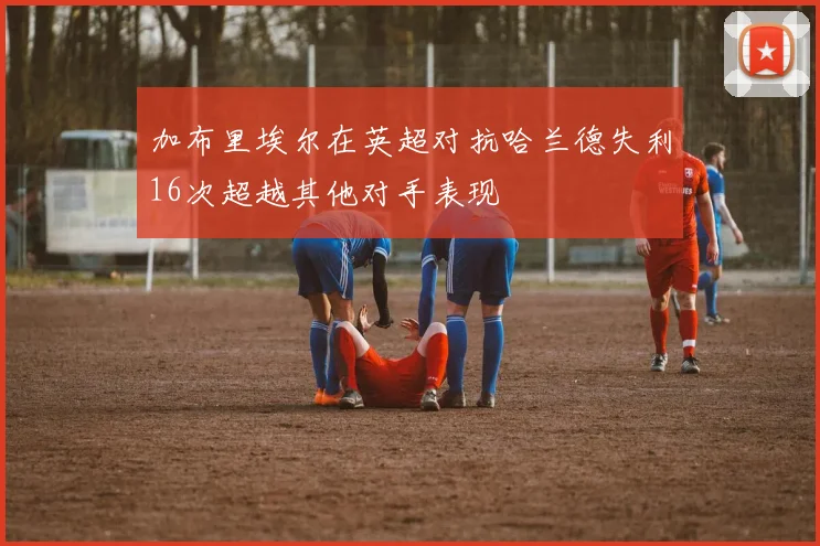 加布里埃尔在英超对抗哈兰德失利16次超越其他对手表现