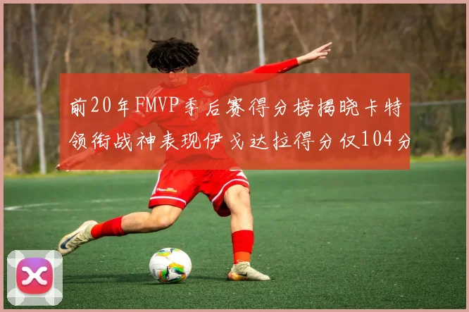 前20年FMVP季后赛得分榜揭晓卡特领衔战神表现伊戈达拉得分仅104分