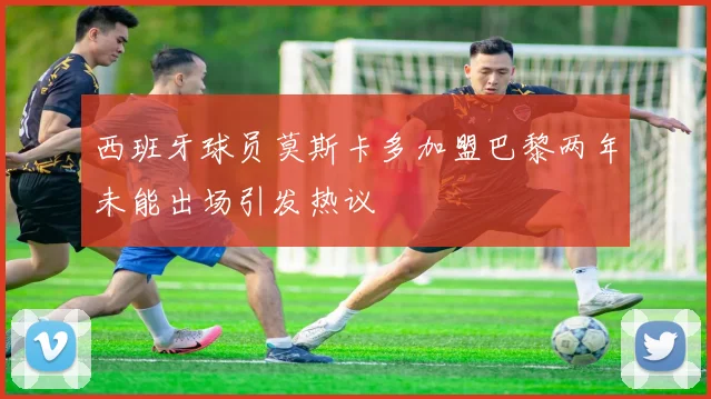 西班牙球员莫斯卡多加盟巴黎两年未能出场引发热议