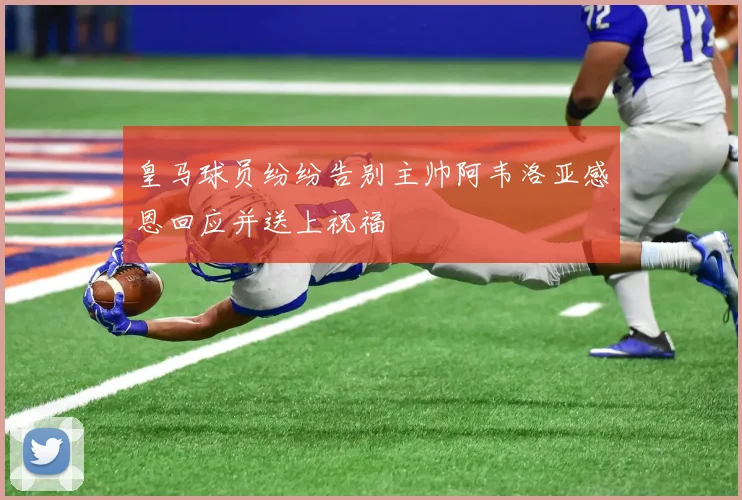 皇马球员纷纷告别主帅阿韦洛亚感恩回应并送上祝福