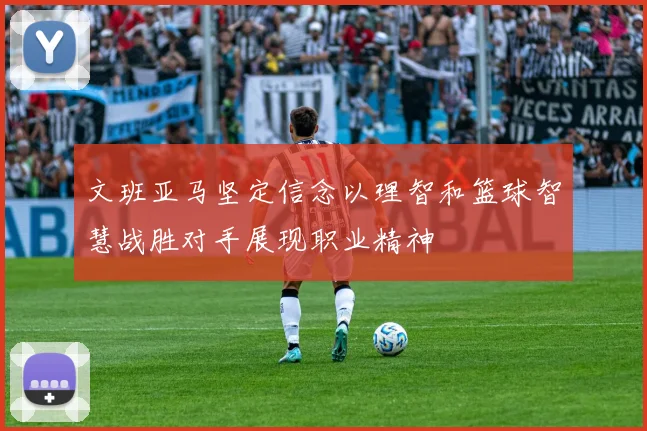 文班亚马坚定信念以理智和篮球智慧战胜对手展现职业精神