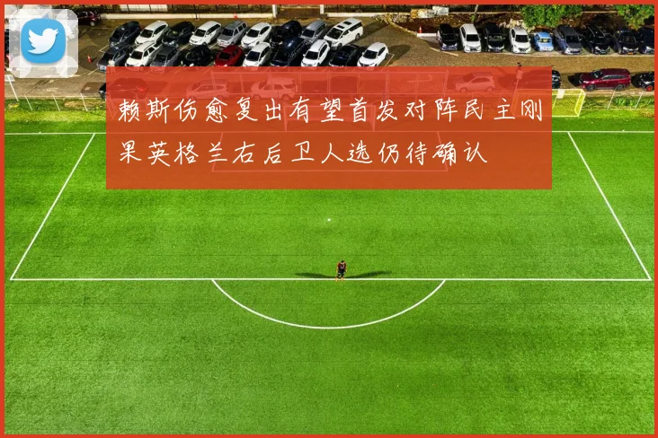 赖斯伤愈复出有望首发对阵民主刚果英格兰右后卫人选仍待确认