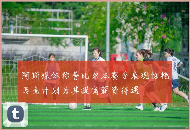 阿斯媒体称普比尔本赛季表现惊艳马竞计划为其提高薪资待遇