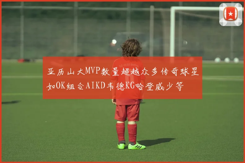 亚历山大MVP数量超越众多传奇球星如OK组合AIKD韦德KG哈登威少等