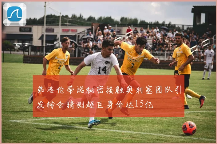 弗洛伦蒂诺秘密接触奥利塞团队引发转会猜测超巨身价达15亿