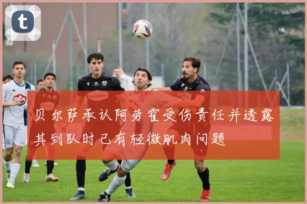 贝尔萨承认阿劳霍受伤责任并透露其到队时已有轻微肌肉问题