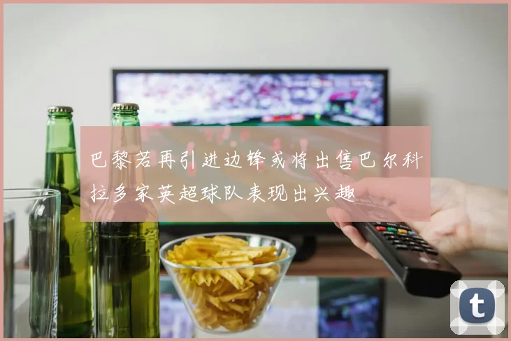 巴黎若再引进边锋或将出售巴尔科拉多家英超球队表现出兴趣