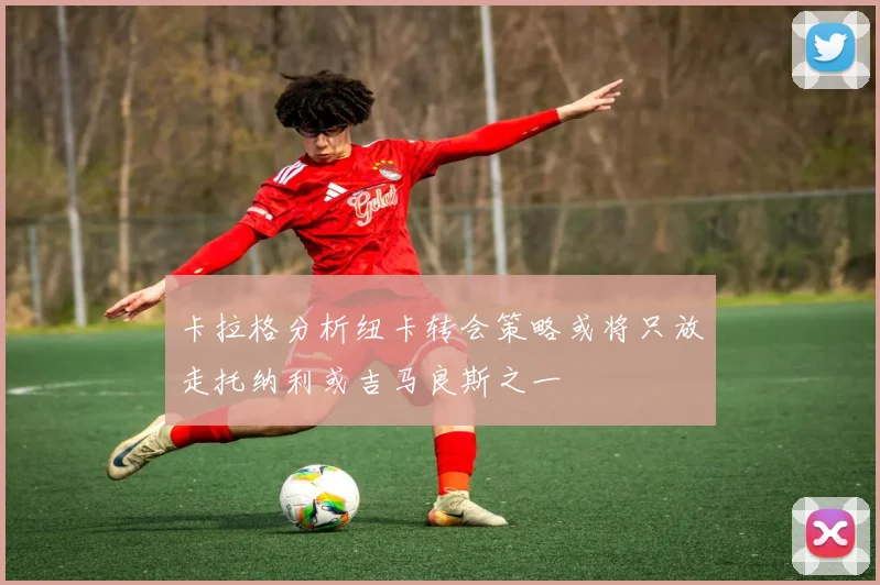 卡拉格分析纽卡转会策略或将只放走托纳利或吉马良斯之一