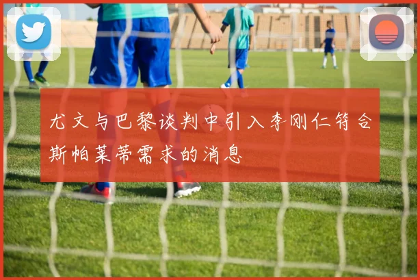 尤文与巴黎谈判中引入李刚仁符合斯帕莱蒂需求的消息