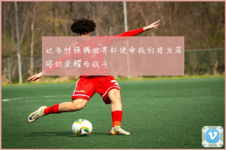 达洛特强调世界杯使命我们将为若塔的荣耀而战斗