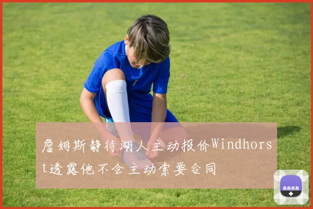 詹姆斯静待湖人主动报价Windhorst透露他不会主动索要合同