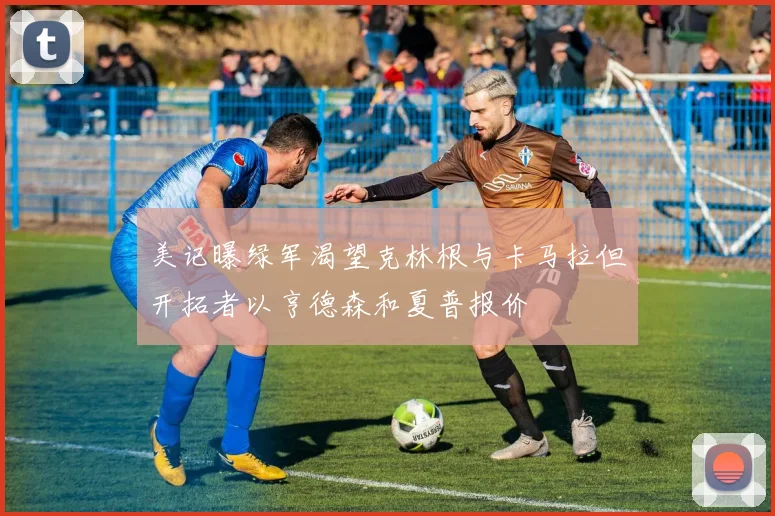 美记曝绿军渴望克林根与卡马拉但开拓者以亨德森和夏普报价