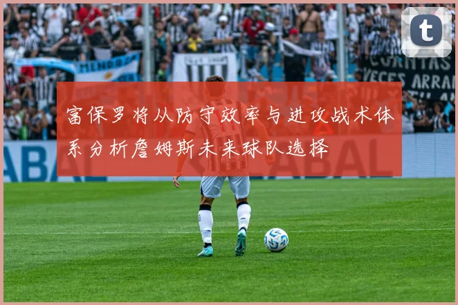 富保罗将从防守效率与进攻战术体系分析詹姆斯未来球队选择