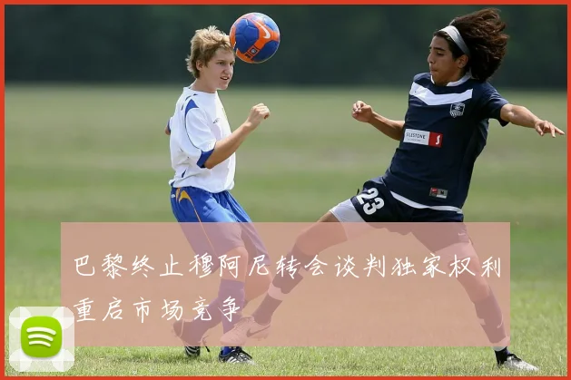 巴黎终止穆阿尼转会谈判独家权利重启市场竞争