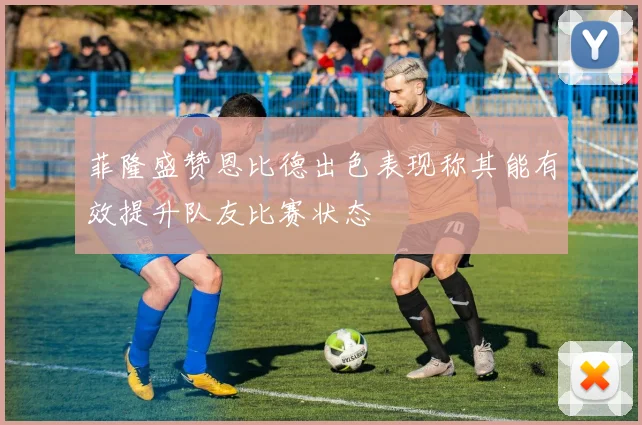 菲隆盛赞恩比德出色表现称其能有效提升队友比赛状态
