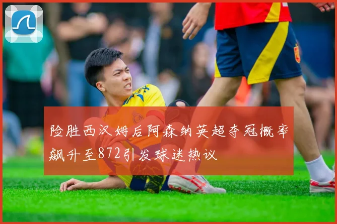 险胜西汉姆后阿森纳英超夺冠概率飙升至872引发球迷热议