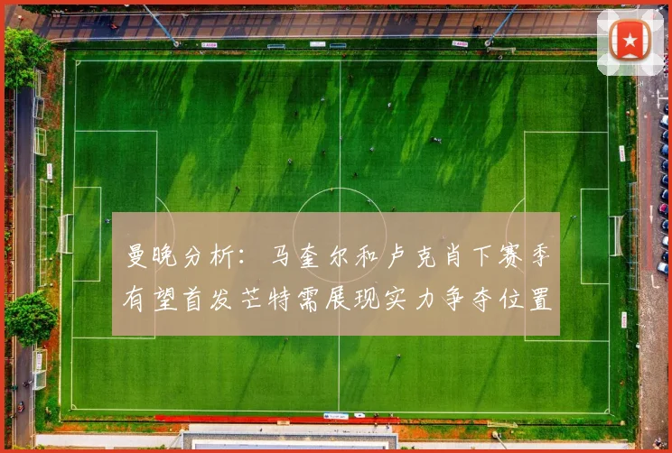 曼晚分析：马奎尔和卢克肖下赛季有望首发芒特需展现实力争夺位置