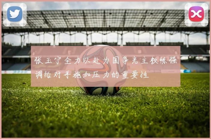 张玉宁全力以赴为国争光主教练强调给对手施加压力的重要性