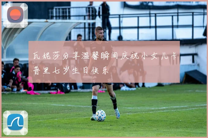 瓦妮莎分享温馨瞬间庆祝小女儿卡普里七岁生日快乐