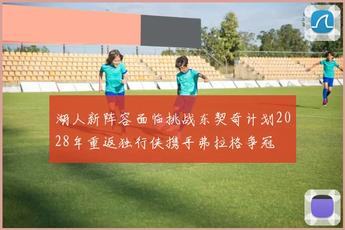 湖人新阵容面临挑战东契奇计划2028年重返独行侠携手弗拉格争冠