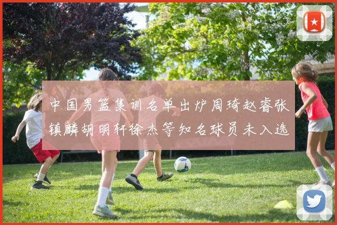 中国男篮集训名单出炉周琦赵睿张镇麟胡明轩徐杰等知名球员未入选