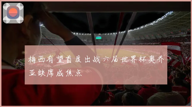 梅西有望首度出战六届世界杯奥乔亚缺席成焦点