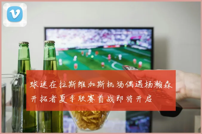 球迷在拉斯维加斯机场偶遇杨瀚森开拓者夏季联赛首战即将开启