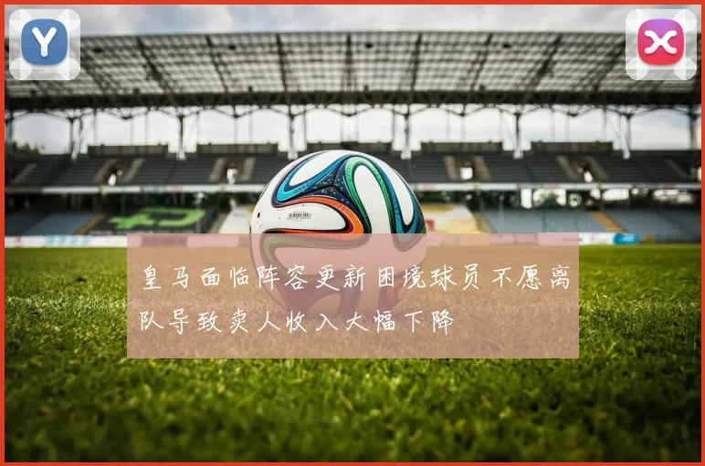 皇马面临阵容更新困境球员不愿离队导致卖人收入大幅下降