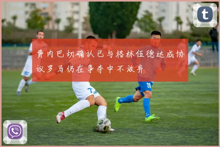 费内巴切确认已与格林伍德达成协议罗马仍在争夺中不放弃