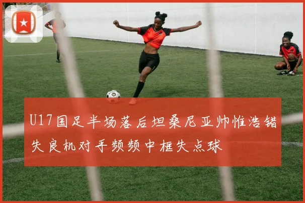 U17国足半场落后坦桑尼亚帅惟浩错失良机对手频频中框失点球