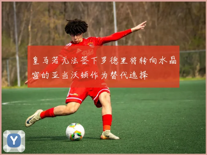 皇马若无法签下罗德里将转向水晶宫的亚当沃顿作为替代选择