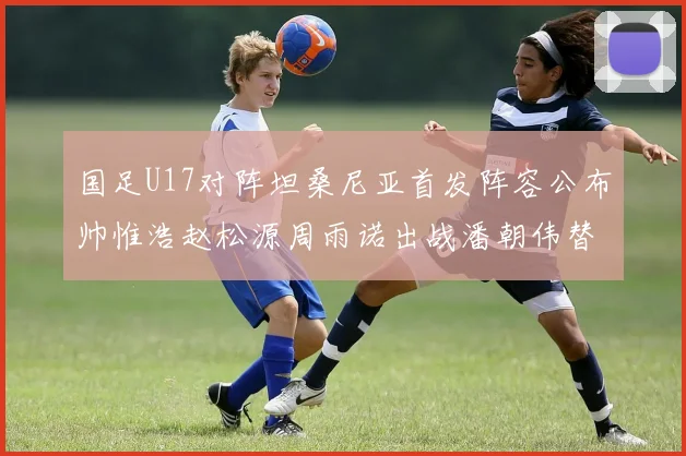 国足U17对阵坦桑尼亚首发阵容公布帅惟浩赵松源周雨诺出战潘朝伟替补