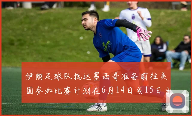 伊朗足球队抵达墨西哥准备前往美国参加比赛计划在6月14日或15日出发