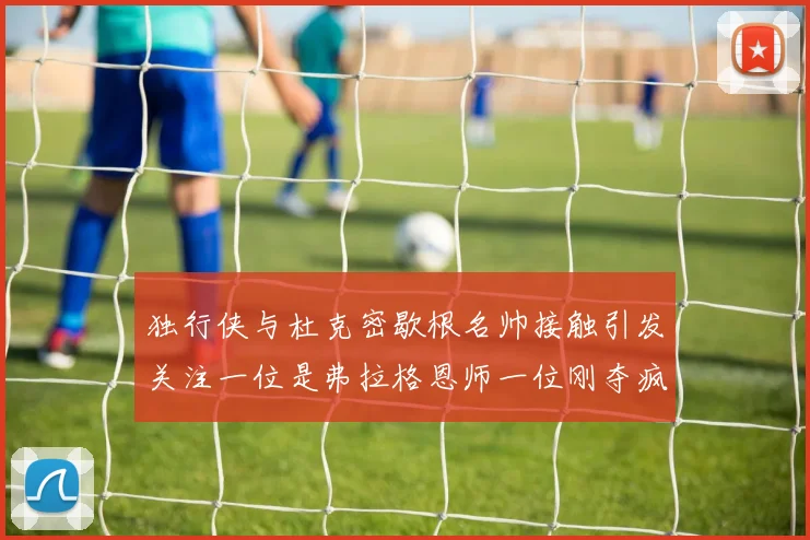 独行侠与杜克密歇根名帅接触引发关注一位是弗拉格恩师一位刚夺疯三