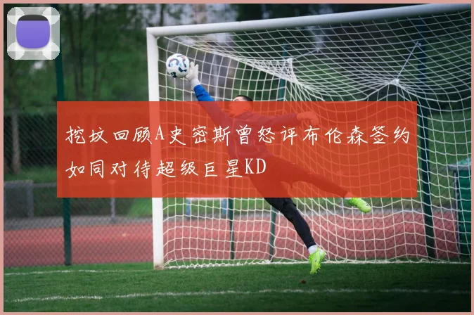 挖坟回顾A史密斯曾怒评布伦森签约如同对待超级巨星KD