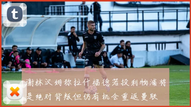 谢林汉姆称拉什福德若投利物浦将是绝对背叛但仍有机会重返曼联