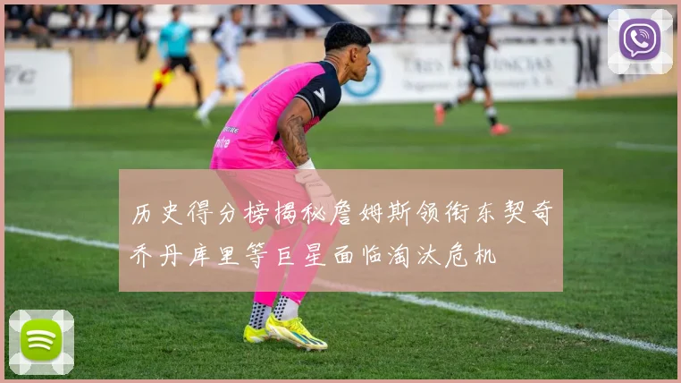 历史得分榜揭秘詹姆斯领衔东契奇乔丹库里等巨星面临淘汰危机